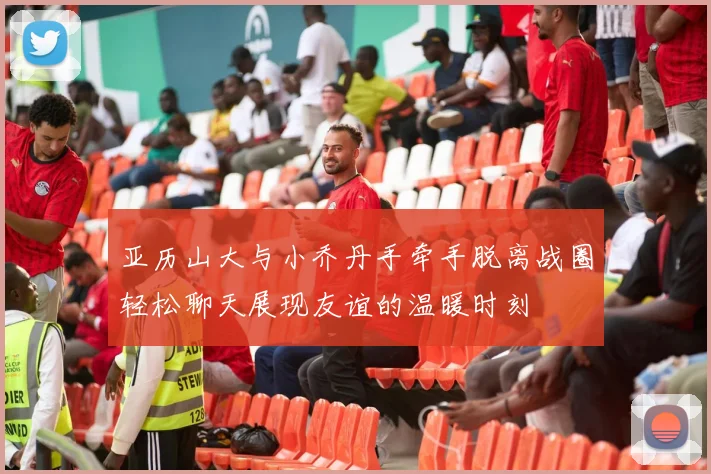 亚历山大与小乔丹手牵手脱离战圈轻松聊天展现友谊的温暖时刻