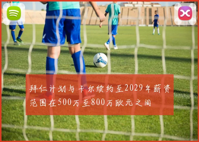 拜仁计划与卡尔续约至2029年薪资范围在500万至800万欧元之间
