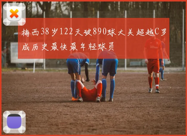 梅西38岁122天破890球大关超越C罗成历史最快最年轻球员