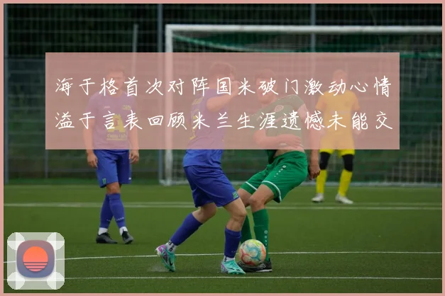 海于格首次对阵国米破门激动心情溢于言表回顾米兰生涯遗憾未能交锋