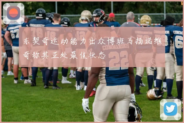 东契奇运动能力出众博班马扬诺维奇称其正处最佳状态