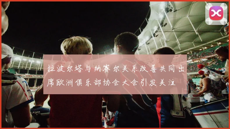 拉波尔塔与纳赛尔关系改善共同出席欧洲俱乐部协会大会引发关注