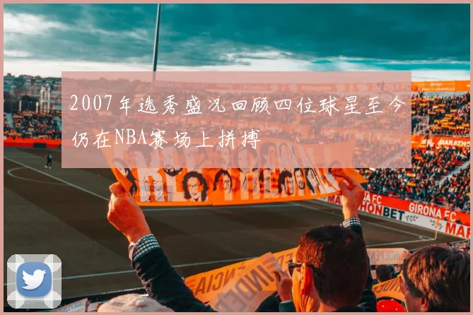 2007年选秀盛况回顾四位球星至今仍在NBA赛场上拼搏
