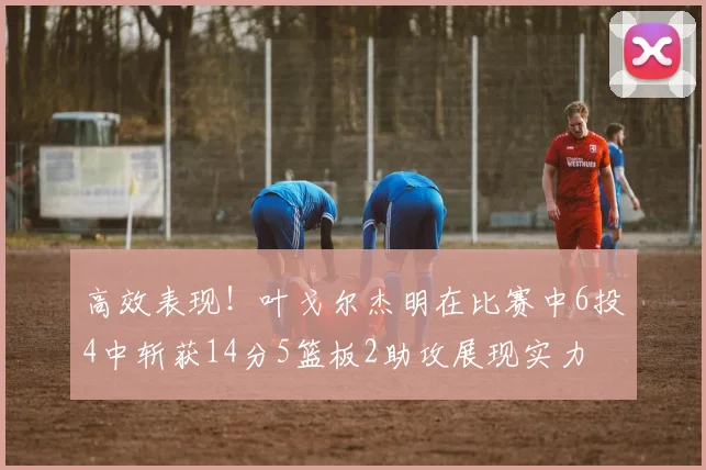 高效表现！叶戈尔杰明在比赛中6投4中斩获14分5篮板2助攻展现实力