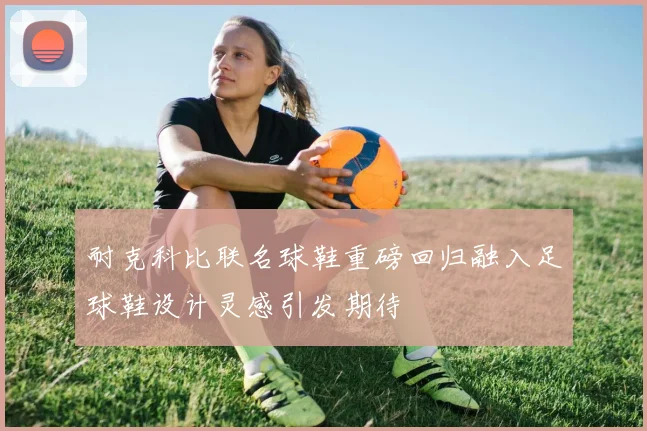 耐克科比联名球鞋重磅回归融入足球鞋设计灵感引发期待