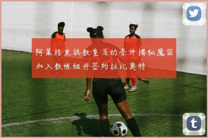 阿莱格里执教皇马的条件揭秘魔笛加入教练组并签约拉比奥特