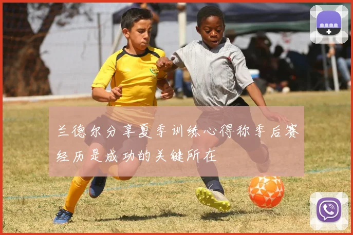 兰德尔分享夏季训练心得称季后赛经历是成功的关键所在
