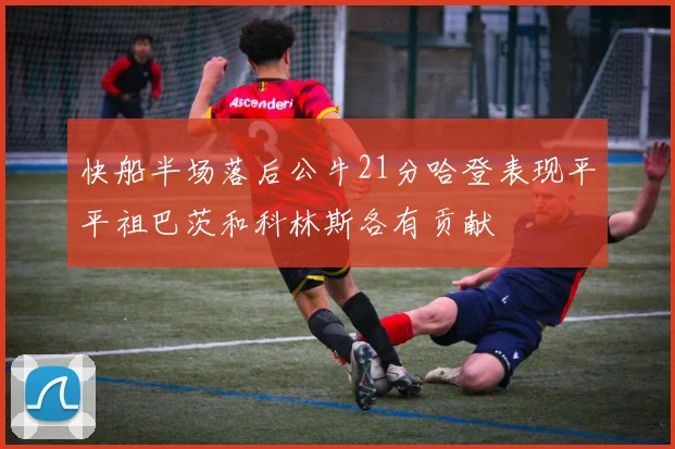 快船半场落后公牛21分哈登表现平平祖巴茨和科林斯各有贡献