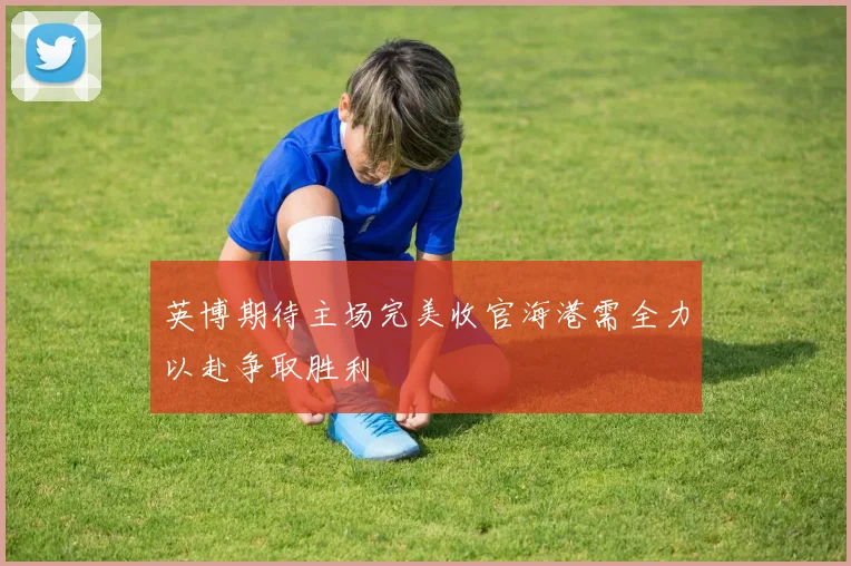 英博期待主场完美收官海港需全力以赴争取胜利
