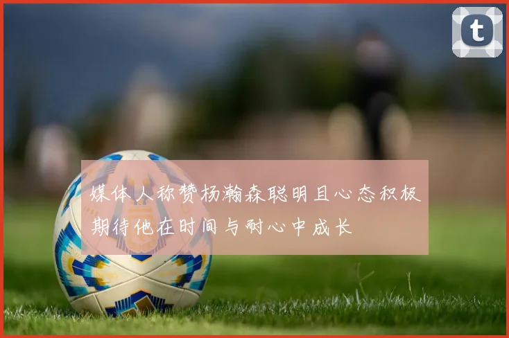 媒体人称赞杨瀚森聪明且心态积极期待他在时间与耐心中成长