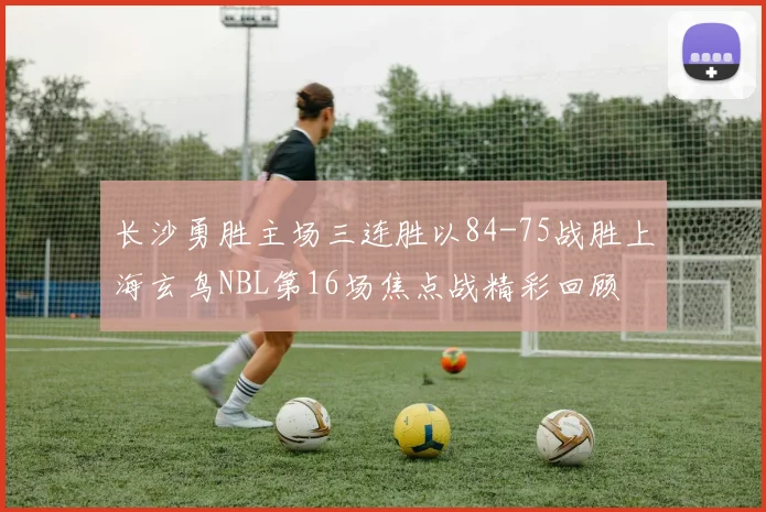 长沙勇胜主场三连胜以84-75战胜上海玄鸟NBL第16场焦点战精彩回顾
