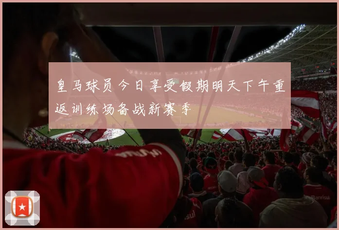 皇马球员今日享受假期明天下午重返训练场备战新赛季