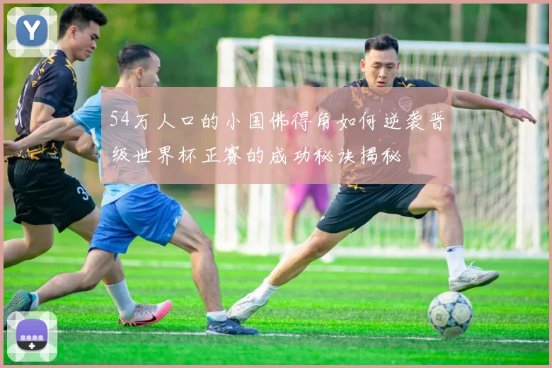 54万人口的小国佛得角如何逆袭晋级世界杯正赛的成功秘诀揭秘
