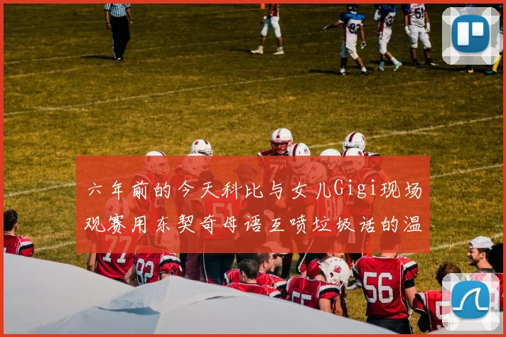 六年前的今天科比与女儿Gigi现场观赛用东契奇母语互喷垃圾话的温馨时刻