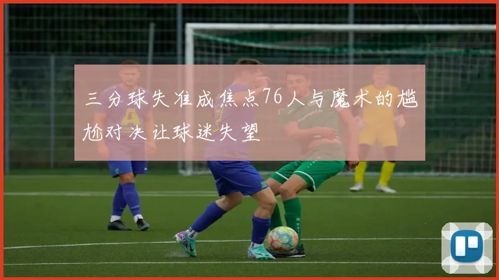 三分球失准成焦点76人与魔术的尴尬对决让球迷失望