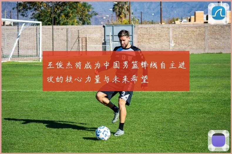 王俊杰将成为中国男篮锋线自主进攻的核心力量与未来希望