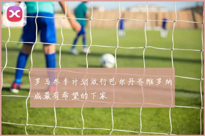 罗马冬季计划放行巴尔丹齐维罗纳成最有希望的下家