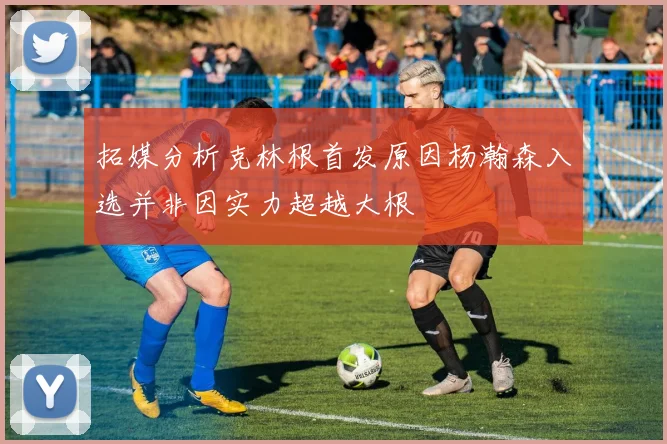 拓媒分析克林根首发原因杨瀚森入选并非因实力超越大根