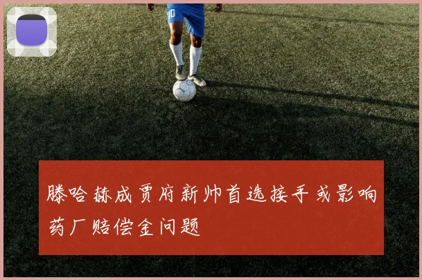 滕哈赫成贾府新帅首选接手或影响药厂赔偿金问题