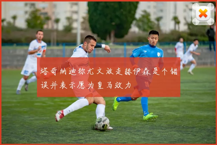 塔奇纳迪称尤文放走赫伊森是个错误并表示愿为皇马效力