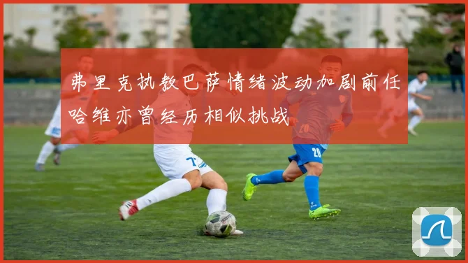 弗里克执教巴萨情绪波动加剧前任哈维亦曾经历相似挑战