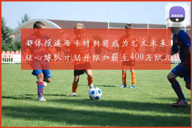 都体报道洛卡特利将成为尤文未来核心球队计划并拟加薪至400万欧元