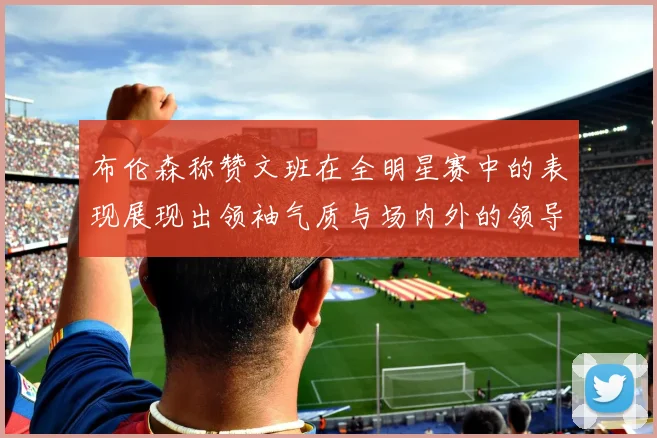 布伦森称赞文班在全明星赛中的表现展现出领袖气质与场内外的领导力