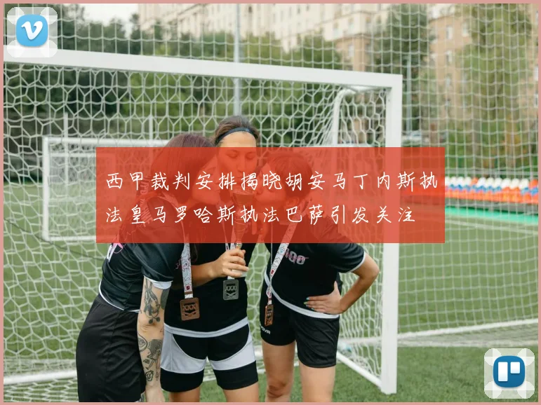 西甲裁判安排揭晓胡安马丁内斯执法皇马罗哈斯执法巴萨引发关注