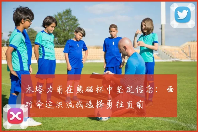木塔力甫在熊猫杯中坚定信念：面对命运洪流我选择勇往直前