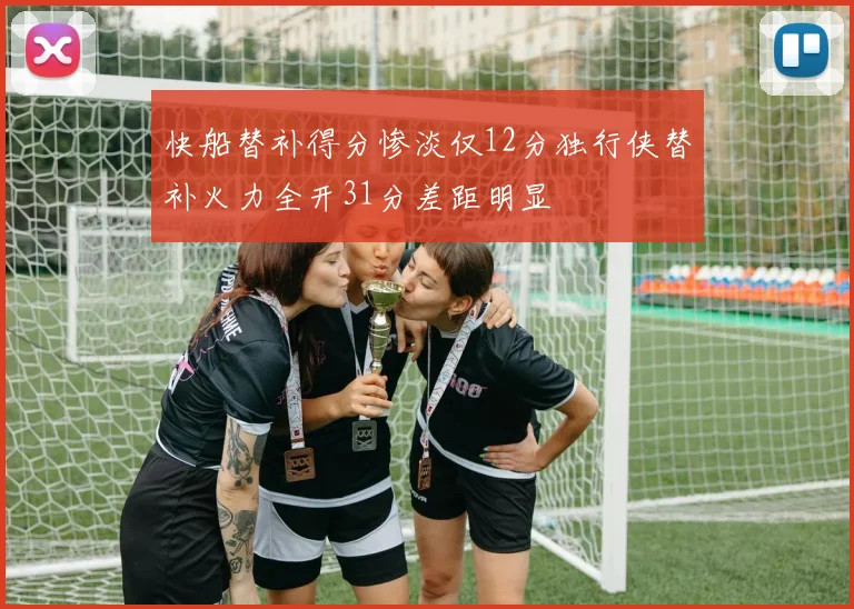 快船替补得分惨淡仅12分独行侠替补火力全开31分差距明显