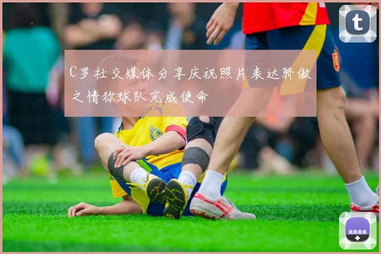 C罗社交媒体分享庆祝照片表达骄傲之情称球队完成使命