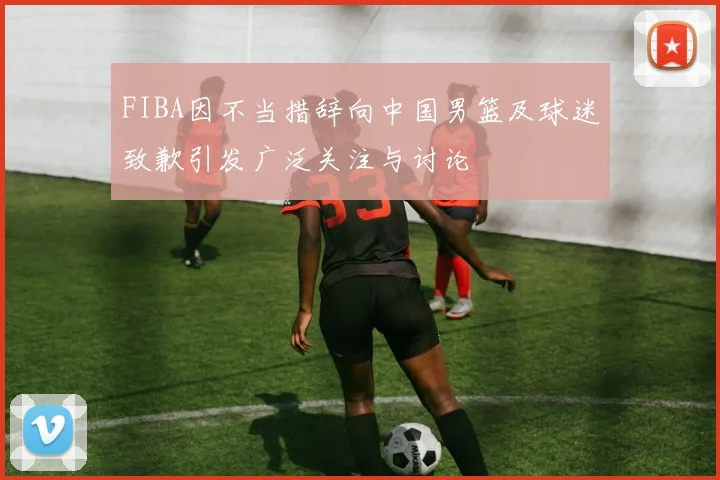 FIBA因不当措辞向中国男篮及球迷致歉引发广泛关注与讨论