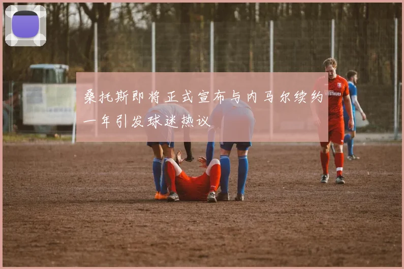 桑托斯即将正式宣布与内马尔续约一年引发球迷热议