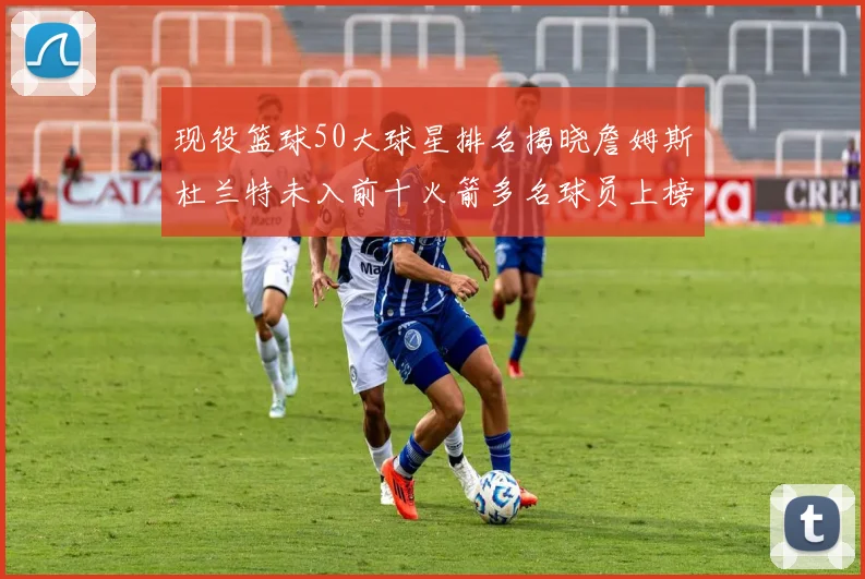 现役篮球50大球星排名揭晓詹姆斯杜兰特未入前十火箭多名球员上榜前五竞争激烈