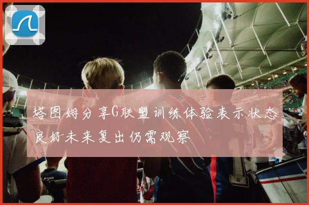 塔图姆分享G联盟训练体验表示状态良好未来复出仍需观察