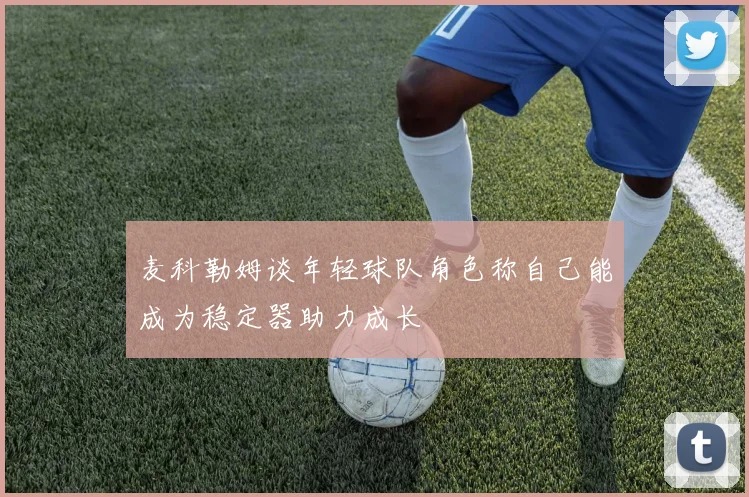 麦科勒姆谈年轻球队角色称自己能成为稳定器助力成长