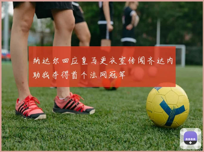 纳达尔回应皇马更衣室传闻齐达内助我夺得首个法网冠军